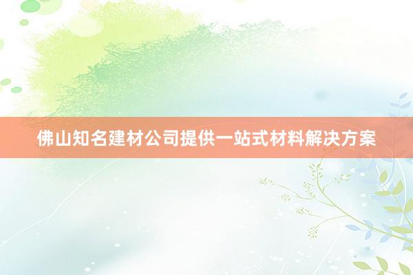 佛山知名建材公司提供一站式材料解决方案