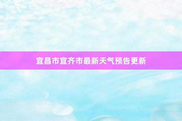 宜昌市宜齐市最新天气预告更新